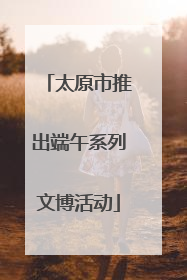 太原市推出端午系列文博活动