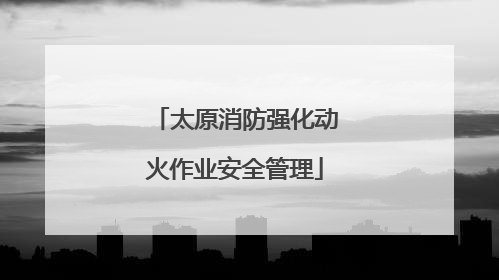 太原消防强化动火作业安全管理