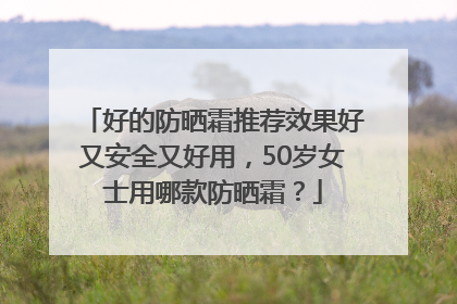 好的防晒霜推荐效果好又安全又好用，50岁女士用哪款防晒霜？