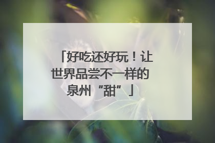 好吃还好玩！让世界品尝不一样的泉州“甜”