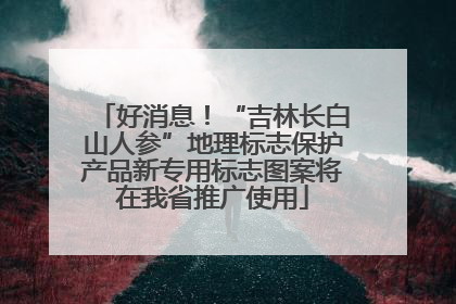 好消息！“吉林长白山人参”地理标志保护产品新专用标志图案将在我省推广使用