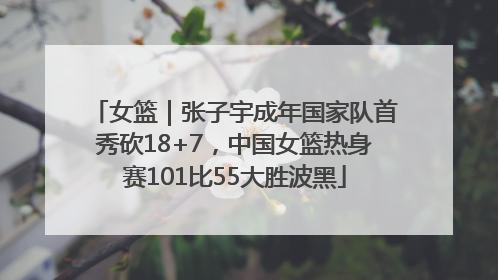 女篮｜张子宇成年国家队首秀砍18+7，中国女篮热身赛101比55大胜波黑