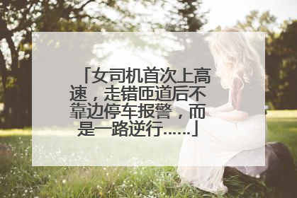 女司机首次上高速，走错匝道后不靠边停车报警，而是一路逆行……