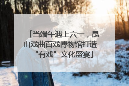 当端午遇上六一，昆山戏曲百戏博物馆打造“有戏”文化盛宴