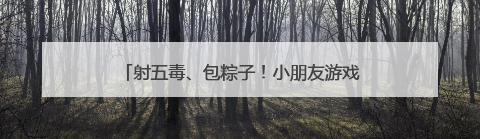 射五毒、包粽子！小朋友游戏中体验传统文化与童趣欢乐