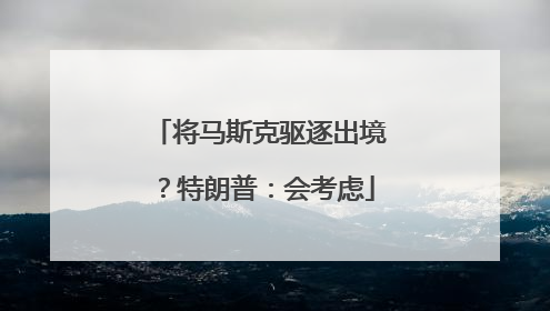 将马斯克驱逐出境？特朗普：会考虑