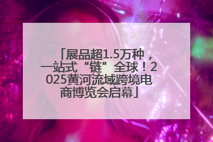 展品超1.5万种，一站式“链”全球！2025黄河流域跨境电商博览会启幕