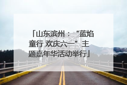 山东滨州：“蓝焰童行 欢庆六一”主题嘉年华活动举行