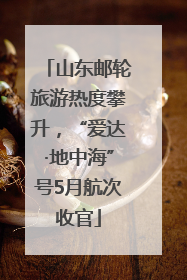 山东邮轮旅游热度攀升，“爱达·地中海”号5月航次收官