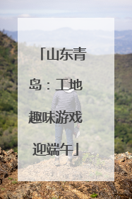 山东青岛：工地趣味游戏迎端午
