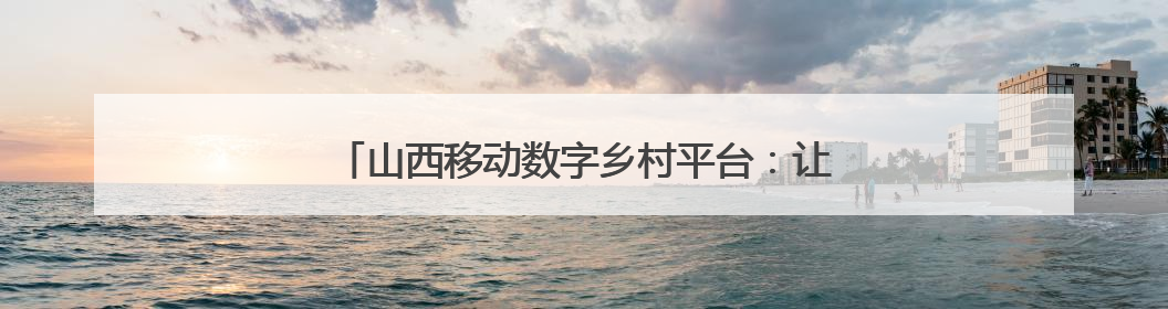 山西移动数字乡村平台：让乡村更智慧 让治理更便捷