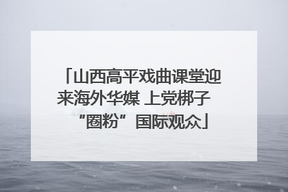山西高平戏曲课堂迎来海外华媒 上党梆子“圈粉”国际观众