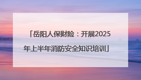 岳阳人保财险：开展2025年上半年消防安全知识培训