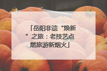 岳阳非遗“焕新”之旅：老技艺点燃旅游新烟火