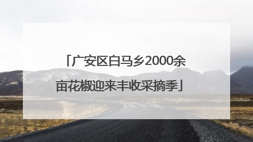 广安区白马乡2000余亩花椒迎来丰收采摘季