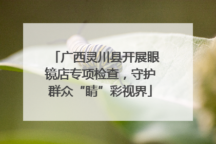 广西灵川县开展眼镜店专项检查，守护群众“睛”彩视界