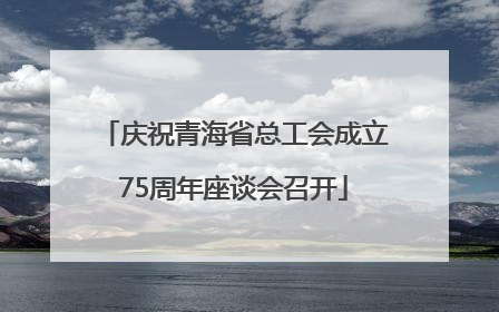 庆祝青海省总工会成立75周年座谈会召开