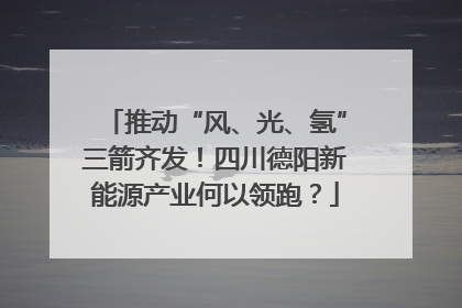 推动“风、光、氢”三箭齐发！四川德阳新能源产业何以领跑？