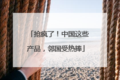 抢疯了！中国这些产品，邻国受热捧