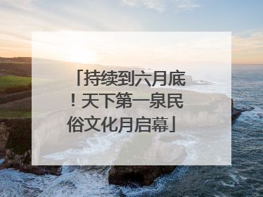 持续到六月底！天下第一泉民俗文化月启幕