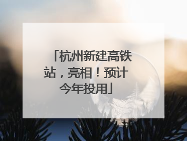 杭州新建高铁站，亮相！预计今年投用