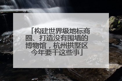 构建世界级地标商圈、打造没有围墙的博物馆，杭州拱墅区今年要干这些事
