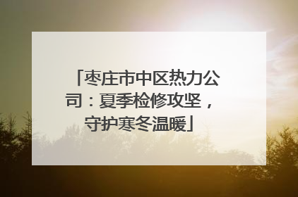 枣庄市中区热力公司：夏季检修攻坚，守护寒冬温暖