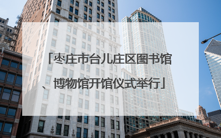枣庄市台儿庄区图书馆、博物馆开馆仪式举行