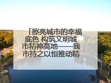 擦亮城市的幸福底色 构筑文明城市精神高地——我市持之以恒推动精神文明建设工作走深走实