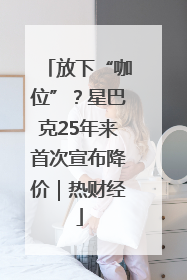 放下“咖位”？星巴克25年来首次宣布降价｜热财经