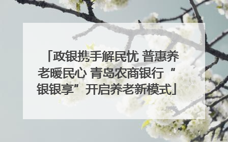 政银携手解民忧 普惠养老暖民心 青岛农商银行“银银享”开启养老新模式