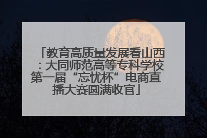 教育高质量发展看山西：大同师范高等专科学校第一届“忘忧杯”电商直播大赛圆满收官