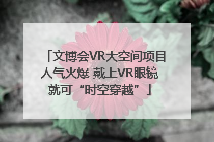 文博会VR大空间项目人气火爆 戴上VR眼镜就可“时空穿越”