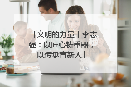 文明的力量丨李志强：以匠心铸重器，以传承育新人
