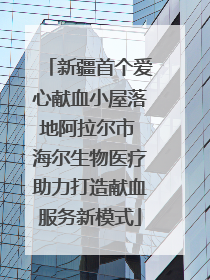 新疆首个爱心献血小屋落地阿拉尔市 海尔生物医疗助力打造献血服务新模式