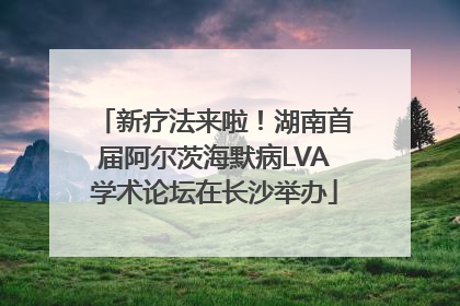 新疗法来啦！湖南首届阿尔茨海默病LVA学术论坛在长沙举办