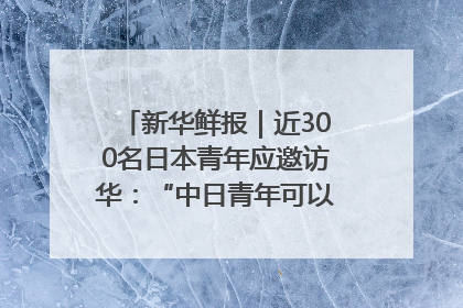 新华鲜报｜近300名日本青年应邀访华：“中日青年可以创造更好的未来”