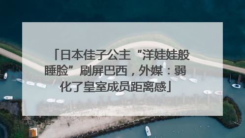 日本佳子公主“洋娃娃般睡脸”刷屏巴西，外媒：弱化了皇室成员距离感
