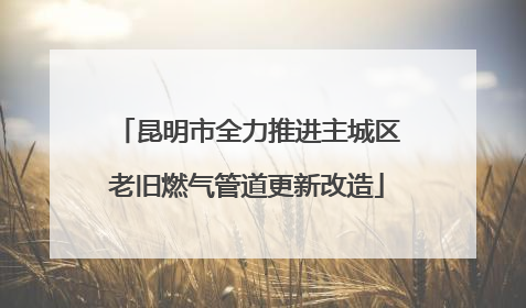 昆明市全力推进主城区老旧燃气管道更新改造