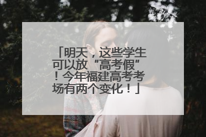 明天，这些学生可以放“高考假”！今年福建高考考场有两个变化！