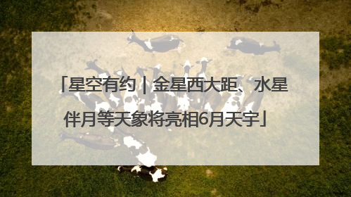 星空有约｜金星西大距、水星伴月等天象将亮相6月天宇
