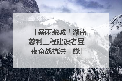 暴雨袭城！湖南慈利工程建设者昼夜奋战抗洪一线