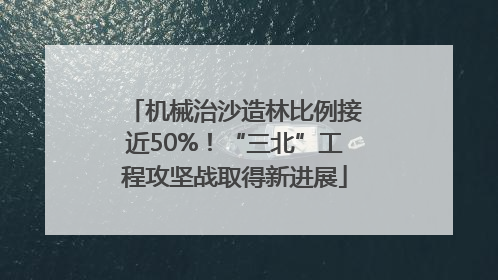 机械治沙造林比例接近50%！“三北”工程攻坚战取得新进展