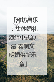 潍坊昌乐：集体婚礼演绎中式浪漫 奏响文明婚俗新乐章