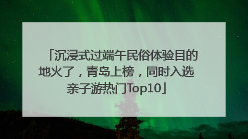 沉浸式过端午民俗体验目的地火了，青岛上榜，同时入选亲子游热门Top10