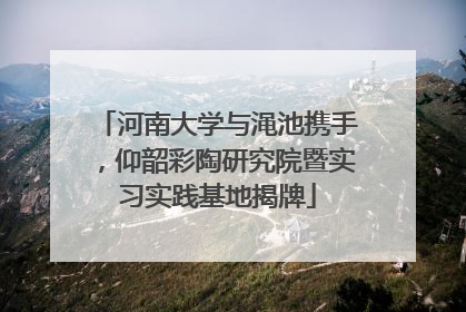 河南大学与渑池携手，仰韶彩陶研究院暨实习实践基地揭牌