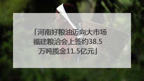 河南好粮油迈向大市场 福建粮洽会上签约38.5万吨揽金11.5亿元