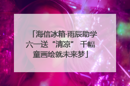 海信冰箱·雨辰助学六一送“清凉” 千幅童画绘就未来梦