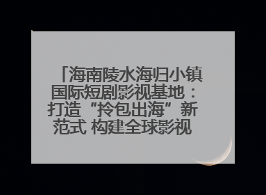 海南陵水海归小镇国际短剧影视基地：打造“拎包出海”新范式 构建全球影视产业“新热土”