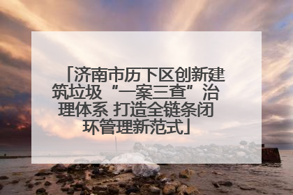 济南市历下区创新建筑垃圾“一案三查”治理体系 打造全链条闭环管理新范式